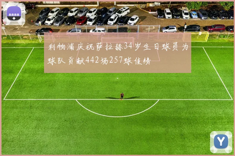 利物浦庆祝萨拉赫34岁生日球员为球队贡献442场257球佳绩
