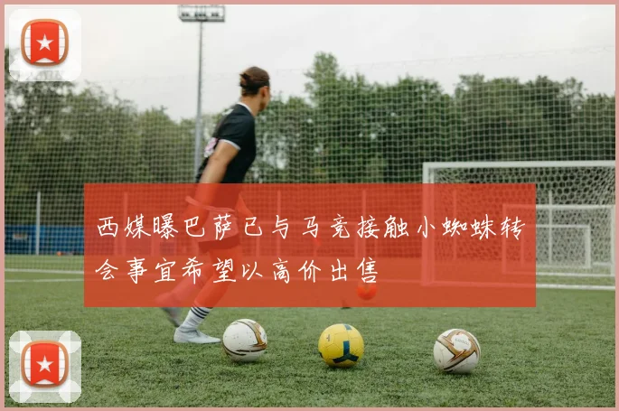 西媒曝巴萨已与马竞接触小蜘蛛转会事宜希望以高价出售
