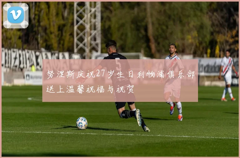 努涅斯庆祝27岁生日利物浦俱乐部送上温馨祝福与祝贺