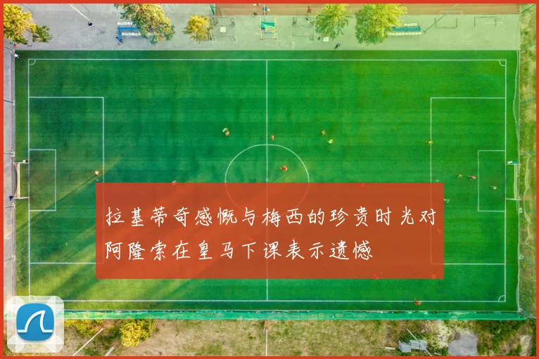 拉基蒂奇感慨与梅西的珍贵时光对阿隆索在皇马下课表示遗憾