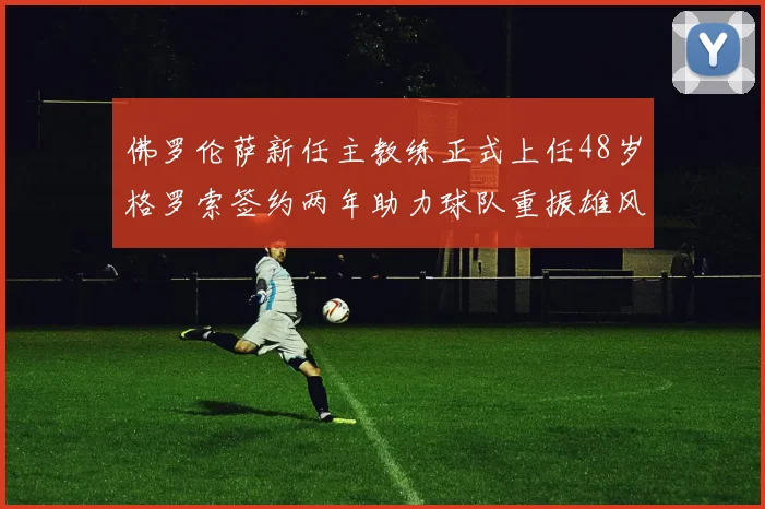 佛罗伦萨新任主教练正式上任48岁格罗索签约两年助力球队重振雄风