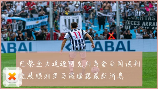 巴黎全力追逐阿克利乌舍合同谈判进展顺利罗马诺透露最新消息