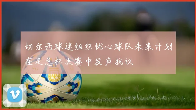 切尔西球迷组织忧心球队未来计划在足总杯决赛中发声抗议