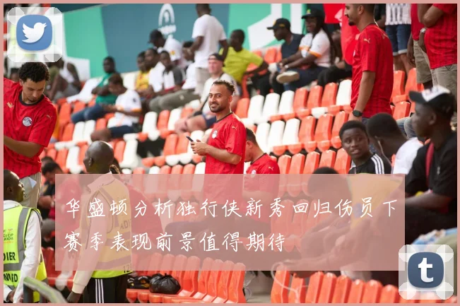 华盛顿分析独行侠新秀回归伤员下赛季表现前景值得期待