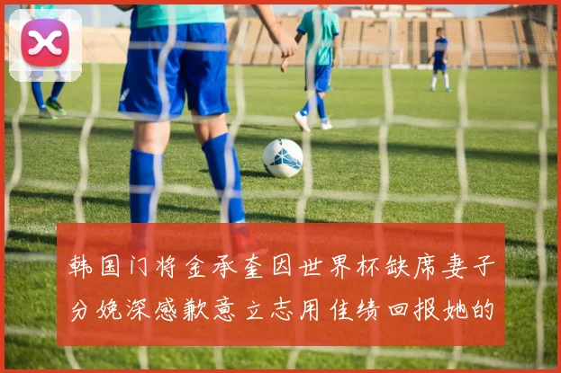韩国门将金承奎因世界杯缺席妻子分娩深感歉意立志用佳绩回报她的支持