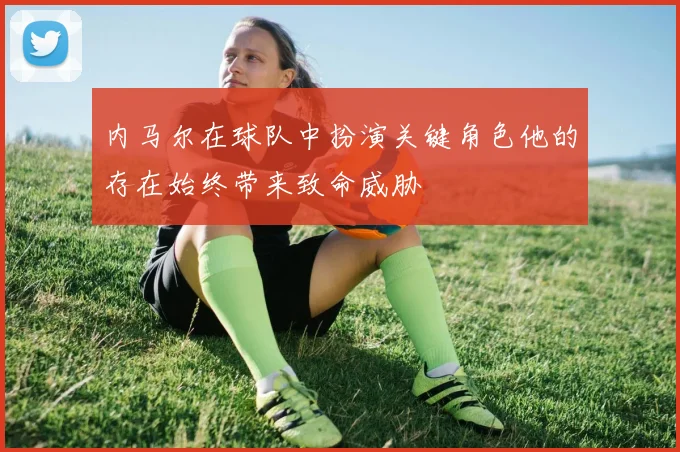 内马尔在球队中扮演关键角色他的存在始终带来致命威胁