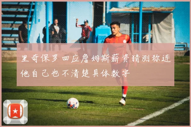 里奇保罗回应詹姆斯薪资猜测称连他自己也不清楚具体数字