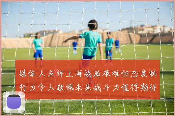 媒体人点评上海战局艰难但态度执行力令人敬佩未来战斗力值得期待