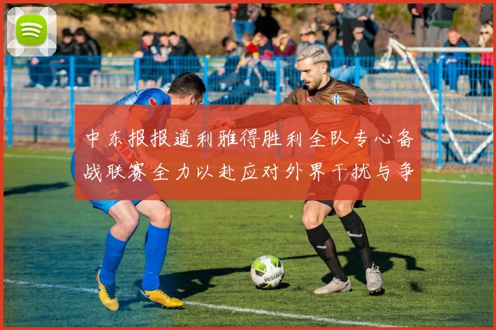 中东报报道利雅得胜利全队专心备战联赛全力以赴应对外界干扰与争议