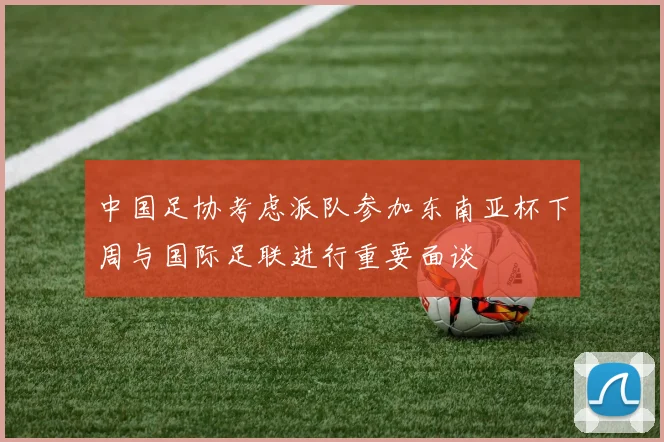中国足协考虑派队参加东南亚杯下周与国际足联进行重要面谈