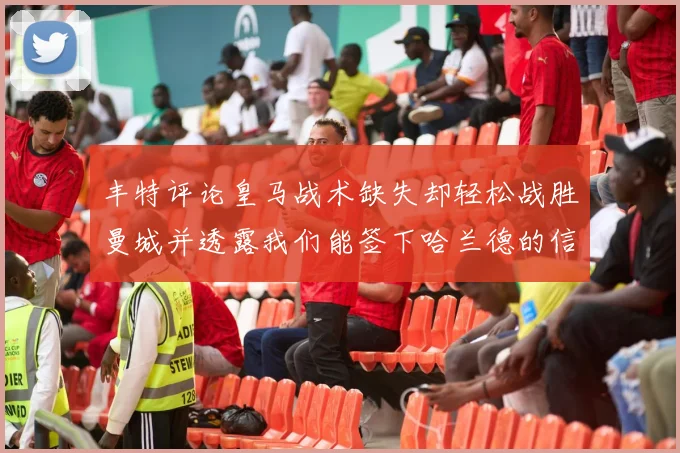 丰特评论皇马战术缺失却轻松战胜曼城并透露我们能签下哈兰德的信心