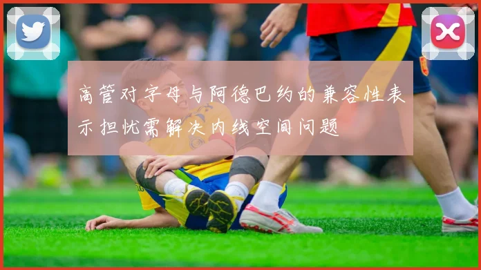 高管对字母与阿德巴约的兼容性表示担忧需解决内线空间问题