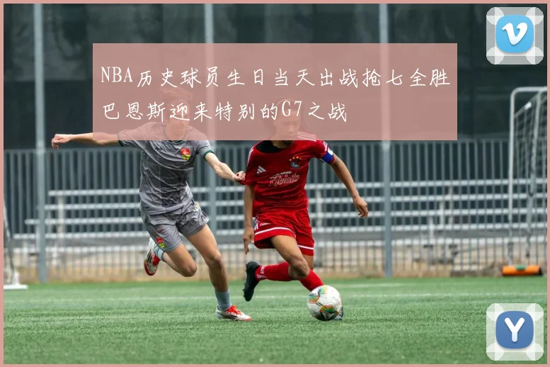 NBA历史球员生日当天出战抢七全胜巴恩斯迎来特别的G7之战