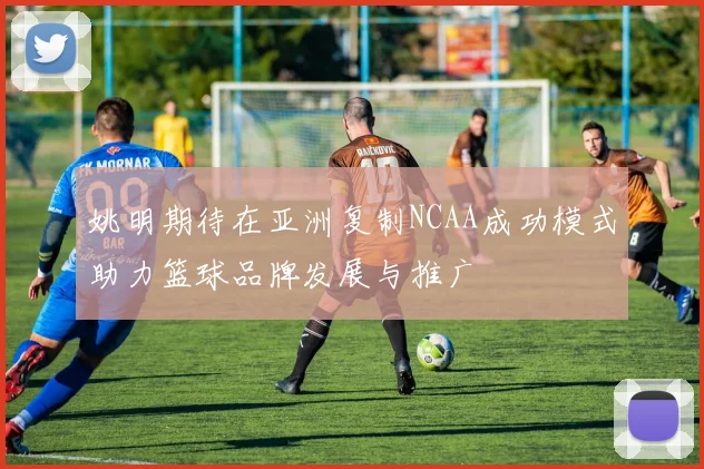 姚明期待在亚洲复制NCAA成功模式助力篮球品牌发展与推广