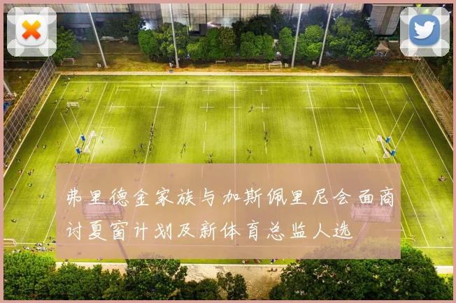 弗里德金家族与加斯佩里尼会面商讨夏窗计划及新体育总监人选
