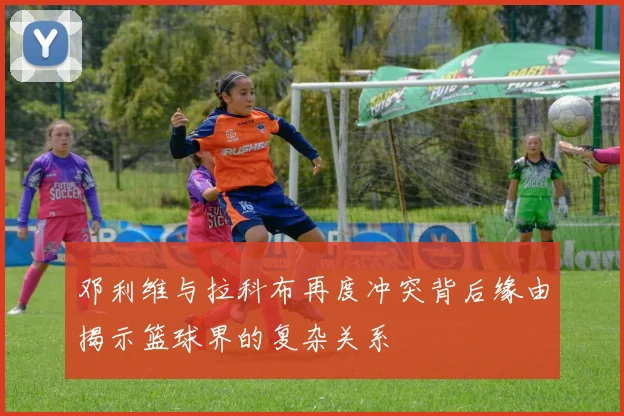 邓利维与拉科布再度冲突背后缘由揭示篮球界的复杂关系