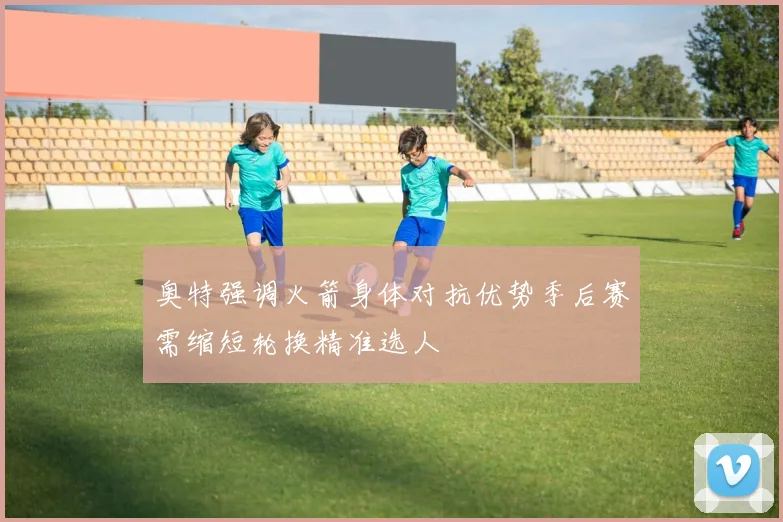 奥特强调火箭身体对抗优势季后赛需缩短轮换精准选人