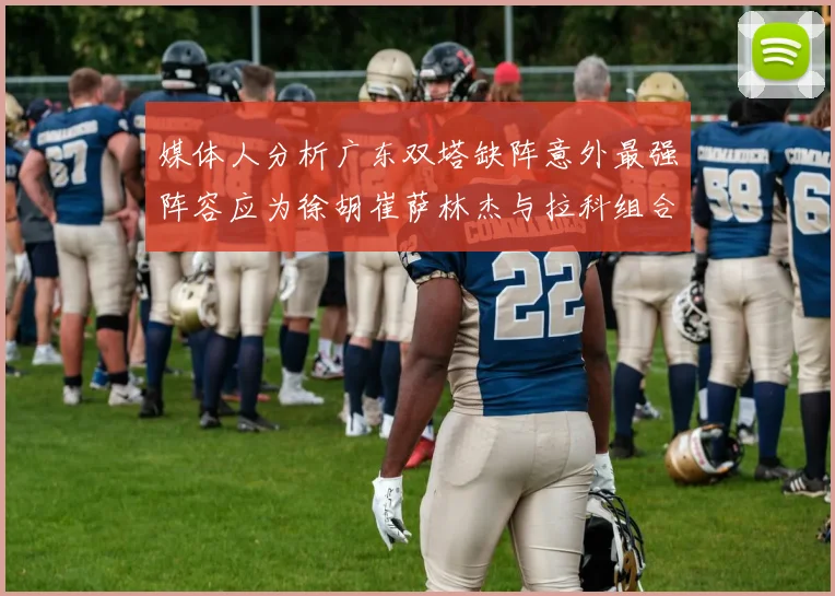 媒体人分析广东双塔缺阵意外最强阵容应为徐胡崔萨林杰与拉科组合