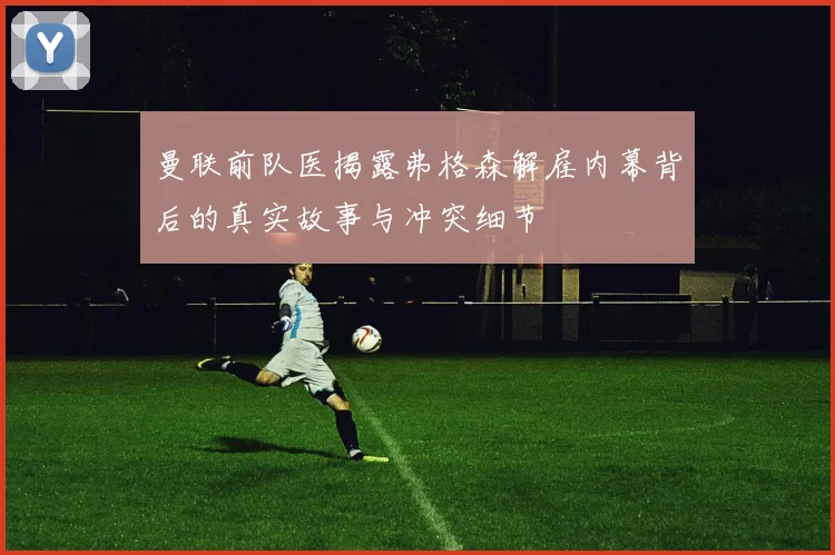 曼联前队医揭露弗格森解雇内幕背后的真实故事与冲突细节