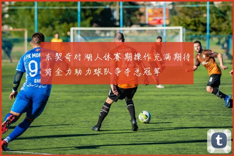 东契奇对湖人休赛期操作充满期待将全力助力球队争夺总冠军